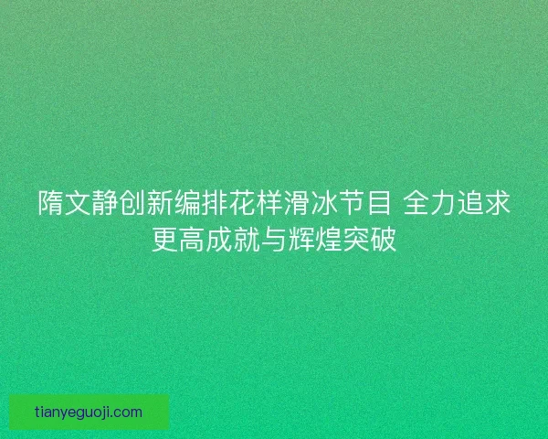 隋文静创新编排花样滑冰节目 全力追求更高成就与辉煌突破
